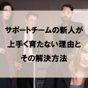 サポートチームの新人が上手く育たない理由とその解決方法