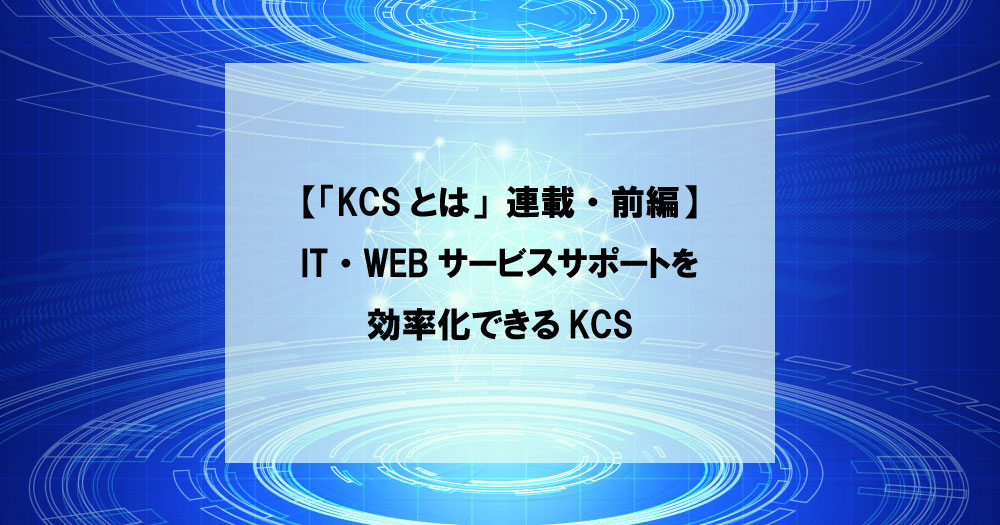 【「KCSとは」連載・前編】IT・WEBサービスサポートを効率化できるKCS