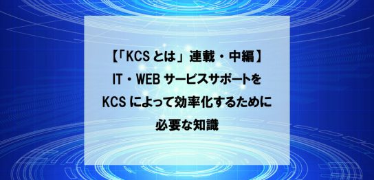 【「KCSとは」連載・中編】IT・WEBサービスサポートをKCSによって効率化するために必要な知識