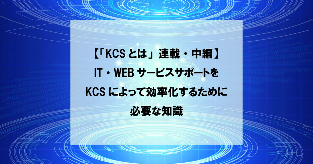 【「KCSとは」連載・中編】IT・WEBサービスサポートをKCSによって効率化するために必要な知識