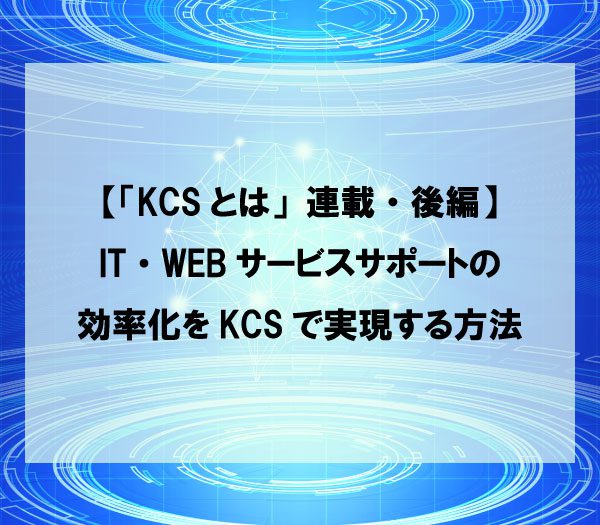 【「KCSとは」連載・後編】IT・WEBサービスサポートの効率化をKCSで実現する方法