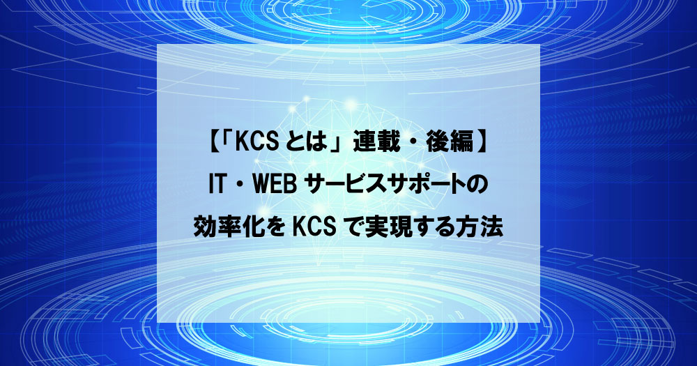 【「KCSとは」連載・後編】IT・WEBサービスサポートの効率化をKCSで実現する方法
