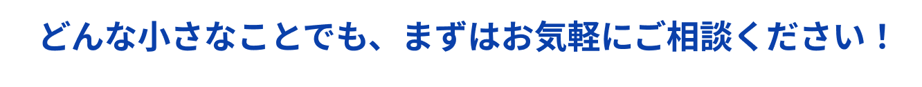 どんな小さなことでも、まずはお気軽にご相談ください！