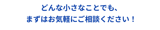 どんな小さなことでも、まずはお気軽にご相談ください！